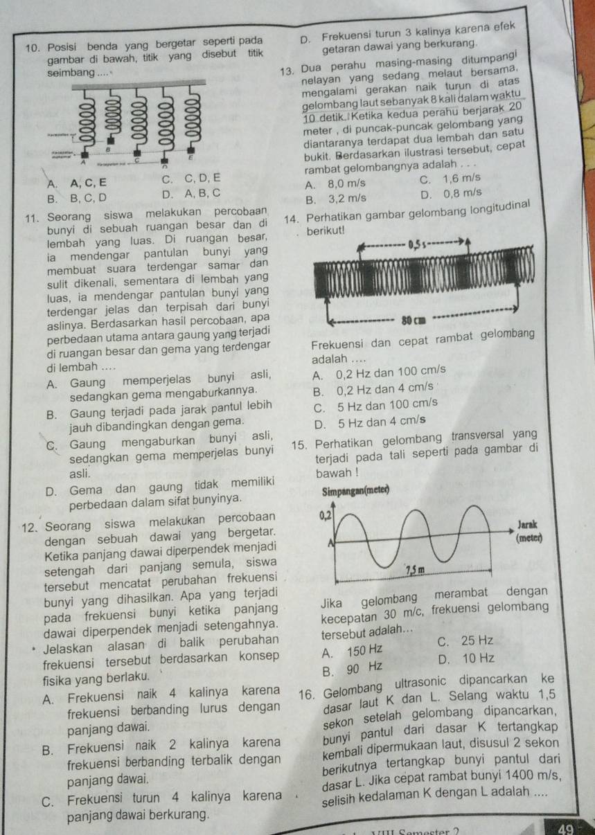 Posisi benda yang bergetar seperti pada D. Frekuensi turun 3 kalinya karena efek
gambar di bawah, titik yang disebut titik getaran dawai yang berkurang.
seimbang …
13. Dua perahu masing-masing ditumpang
nelayan yang sedang melaut bersama.
mengalami gerakan naik turun di atas
gelombang laut sebanyak 8 kali dalam waktu
10 detik Ketika kedua perahu berjarak 20
meter , di puncak-puncak gelombang yang
diantaranya terdapat dua lembah dan satu
bukit. Berdasarkan ilustrasi tersebut, cepat
A. A, C, E C. C, D, E rambat gelombangnya adalah . . .
B. B, C, D D. A, B, C A. 8,0 m/s C. 1,6 m/s
B. 3,2 m/s D. 0,8 m/s
11. Seorang siswa melakukan percobaan 14. Perhatikan gambar gelombang longitudinal
bunyi di sebuah ruangan besar dan di
lembah yang luas. Di ruangan besar berikut!
ia mendengar pantulan bunyi yang
membuat suara terdengar samar dan
sulit dikenali, sementara di lembah yang
luas, ia mendengar pantulan bunyi yang
terdengar jelas dan terpisah dari bunyi
aslinya. Berdasarkan hasil percobaan, apa
perbedaan utama antara gaung yang terjadi
di ruangan besar dan gema yang terdengar Frekuensi dan cepat rambat gelombang
di lembah .... adalah ....
A. Gaung memperjelas bunyi asli, A. 0,2 Hz dan 100 cm/s
sedangkan gema mengaburkannya. B. 0,2 Hz dan 4 cm/s
B. Gaung terjadi pada jarak pantul lebih C. 5 Hz dan 100 cm/s
jauh dibandingkan dengan gema. D. 5 Hz dan 4 cm/s
C. Gaung mengaburkan bunyi asli,
sedangkan gema memperjelas bunyi 15. Perhatikan gelombang transversal yang
terjadi pada tali seperti pada gambar di
asli.
D. Gema dan gaung tidak memiliki bawah !
perbedaan dalam sifat bunyinya. 
12. Seorang siswa melakukan percobaan 
dengan sebuah dawai yang bergetar.
Ketika panjang dawai diperpendek menjadi
setengah dari panjang semula, siswa
tersebut mencatat perubahan frekuensi
bunyi yang dihasilkan. Apa yang terjadi
pada frekuensi bunyi ketika panjang Jika gelombang merambat dengan
dawai diperpendek menjadi setengahnya. kecepatan 30 m/c, frekuensi gelombang
Jelaskan alasan di balik perubahan tersebut adalah...
frekuensi tersebut berdasarkan konsep A. 150 Hz C. 25 Hz
B. 90 Hz
D. 10 Hz
fisika yang berlaku.
A. Frekuensi naik 4 kalinya karena 16. Gelombang ultrasonic dipancarkan ke
frekuensi berbanding lurus dengan dasar laut K dan L. Selang waktu 1,5
panjang dawai. sekon setelah gelombang dipancarkan,
B. Frekuensi naik 2 kalinya karena bunyi pantul dari dasar K tertangkap
frekuensi berbanding terbalik dengan kembali dipermukaan laut, disusul 2 sekon
panjang dawai. berikutnya tertangkap bunyi pantul dari
dasar L. Jika cepat rambat bunyi 1400 m/s,
C. Frekuensi turun 4 kalinya karena selisih kedalaman K dengan L adalah ....
panjang dawai berkurang.
49