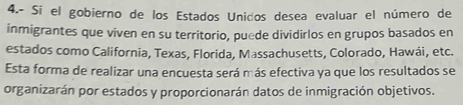 4.- Si el gobierno de los Estados Unidos desea evaluar el número de 
inmigrantes que viven en su territorio, puede dividirlos en grupos basados en 
estados como California, Texas, Florida, Massachusetts, Colorado, Hawái, etc. 
Esta forma de realizar una encuesta será más efectiva ya que los resultados se 
organizarán por estados y proporcionarán datos de inmigración objetivos.