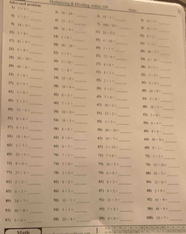 Solve each problem. 1) 3+3=
_Multiplying & Dividing within 160 Nate
2) 70-10= 3 18/ 3= _4) 50-5=
) 3-x= _6) 15/ 5= _7)
9) 54/ 6= __ 100=10= _ 45/ 5= _
11)
_
10) 36/ 4= 21/ 7= 12) 9* 2= _
13) 3* 4= _ 1* 6= _ _19 4* 10= _
14)
16j
18) 7* 2= _
171 81/ 9= _ 90/ 10= _19) 1* 1= _
21) 9/ 8=
_
20 49-7=
_22) 1* 5= _ 23) 72/ 9= 24) 6* 10- _
25) 30-10= _ 2* 10= _ 4* 6= _
26)
27)
_
29) 60/ 6= _28) 9* 7=
_30) 1* 8= _31) 8/ 1= 32) 2* 2= _
33) 3* 8= _ 34) 32/ 8= _35) 2* 1= __ 36) 6* 4= _
38)
37) 6* 5= _ 10* 4= _ 39) 5* 3= 40j 36/ 9= _
41) 1* 9= _ 42) 8* 5= _ 43) 7* 4= __ 44) 2* 8= _
45) 5* 2= _46) 7-7= _47) 20-2= _48) 10-3= _
_
49) 35/ 5= _50) 10* 8= _51) 12-2= _52) 3* 9= _
_
53) 8* 4= _54) 10-5= _55) 5* 7= _ 56) 4* 4=
_
57) 4* 1= _58) 6-6= _59) 80/ 10= _ 60) 4/ 4=
_
61) 18/ 6= _62) 8* 6= _ 63) 56/ 7= _64) 90/ 9=
_
65) 2* 7= _ 66) 6/ 3= _ 67) 5* 10= _ 68) 9/ 1=
69) 25+5= _70) 7-1= _ 71) 7* 6= _72) 3* 1=
_
73) 8* 8= _ 74) 5* 9= _ 75) 20/ 5= _76) 10-10=
_
77) 27-3= _78) 3* 2= _ 79) 6* 9= _80) 42-7= _
81) 2* 2= _ 82) 8/ 2= _ 83) 8* 3= _ 84) 12/ 6= _
_
85) 6/ 1= 86) 4* 3= _ 87) 8* 2= _88) 2* 9= _
89) 28/ 7= _99) 10-1= _91) 21/ 3= _ 92) 63/ 9= _
93) 40/ 8= _94) 5/ 1= _95) 7* 8= _96) 48/ 8= _
97) 5* 6= _98) 20/ 4= _ 99) 8+4= _ 100) 10* 7= _
1 1-15 99 98 97 96 95 94 93 92 91 90 89 88 6 8
Math 84 83 82 89 79 78 77 76 75 5 73 72 71
6-30