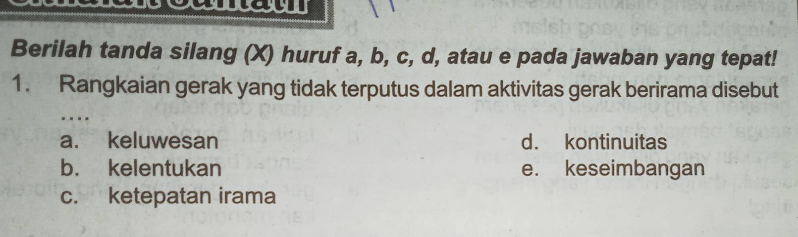 Berilah tanda silang (X) huruf a, b, c, d, atau e pada jawaban yang tepat!
1. Rangkaian gerak yang tidak terputus dalam aktivitas gerak berirama disebut
.._
a. keluwesan d. kontinuitas
b. kelentukan e. keseimbangan
c. ketepatan irama