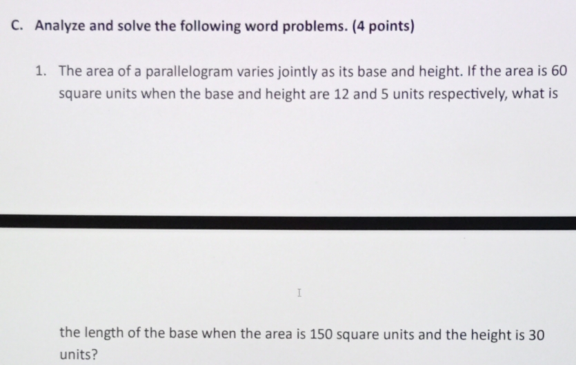 Analyze and solve the following word problems. (4 points) 
1. The area of a parallelogram varies jointly as its base and height. If the area is 60
square units when the base and height are 12 and 5 units respectively, what is 
the length of the base when the area is 150 square units and the height is 30
units?