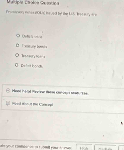 Question
Promissory notes (IOUs) issued by the U.S. Treasury are
Deficit loans
Treasury bonds
Treasury loans
Deficit bonds
Need help? Review these concept resources.
Read About the Concept
ate your confidence to submit your answer. H0ah Medium