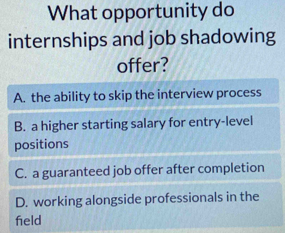 What opportunity do
internships and job shadowing
offer?
A. the ability to skip the interview process
B. a higher starting salary for entry-level
positions
C. a guaranteed job offer after completion
D. working alongside professionals in the
field