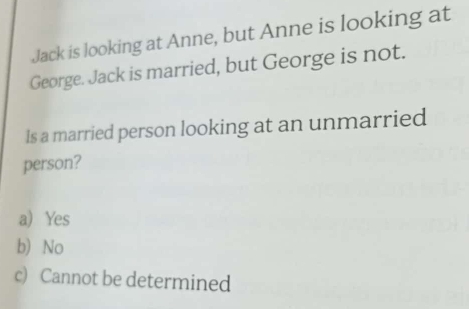 Jack is looking at Anne, but Anne is looking at
George. Jack is married, but George is not.
Is a married person looking at an unmarried
person?
a) Yes
b) No
c) Cannot be determined