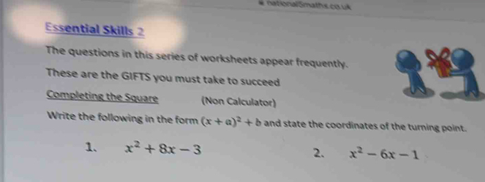 nationalSmaths co uk 
Essential Skills 2 
The questions in this series of worksheets appear frequently. 
These are the GIFTS you must take to succeed 
Completing the Square (Non Calculator) 
Write the following in the form (x+a)^2+b and state the coordinates of the turning point. 
1. x^2+8x-3 2. x^2-6x-1