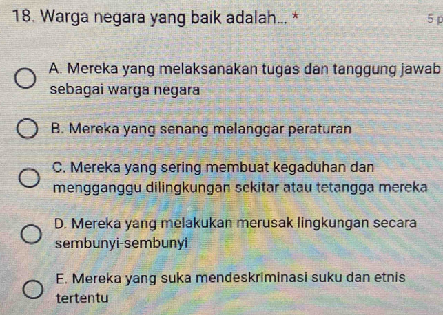 Warga negara yang baik adalah... * 5 p
A. Mereka yang melaksanakan tugas dan tanggung jawab
sebagai warga negara
B. Mereka yang senang melanggar peraturan
C. Mereka yang sering membuat kegaduhan dan
mengganggu dilingkungan sekitar atau tetangga mereka
D. Mereka yang melakukan merusak lingkungan secara
sembunyi-sembunyi
E. Mereka yang suka mendeskriminasi suku dan etnis
tertentu