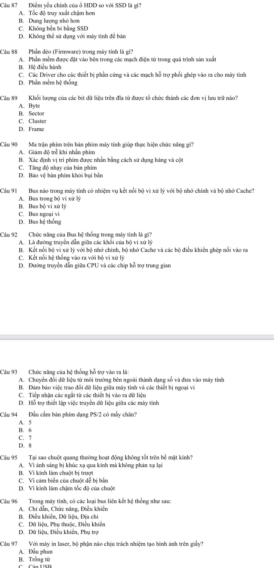 Điểm yếu chính của ổ HDD so với SSD là gì?
A. Tốc độ truy xuất chậm hơn
B. Dung lượng nhỏ hơn
C. Không bền bi bằng SSD
D. Không thể sử dụng với máy tính đề bàn
Câu 88 Phần dẻo (Firmware) trong máy tính là gì?
A. Phần mềm được đặt vào bên trong các mạch điện tử trong quá trình sản xuất
B. Hệ điều hành
C. Các Driver cho các thiết bị phần cứng và các mạch hỗ trợ phối ghép vào ra cho máy tính
D. Phần mềm hệ thống
Câu 89 Khối lượng của các bit dữ liệu trên đĩa từ được tổ chức thành các đơn vị lưu trữ nào?
A. Byte
B. Sector
C. Cluster
D. Frame
Câu 90 Ma trận phím trên bàn phím máy tính giúp thực hiện chức năng gì?
A. Giảm độ trễ khi nhấn phím
B. Xác định vị trí phím được nhấn bằng cách sử dụng hàng và cột
C. Tăng độ nhạy của bàn phím
D. Bảo vệ bàn phím khỏi bụi bần
Câu 91 Bus nào trong máy tính có nhiệm vụ kết nối bộ vi xử lý với bộ nhớ chính và bộ nhớ Cache?
A. Bus trong bộ vi xử lý
B. Bus bộ vi xử lý
C. Bus ngoại vi
D. Bus hệ thống
Câu 92 Chức năng của Bus hệ thống trong máy tính là gì?
A. Là đường truyền dẫn giữa các khối của bộ vi xử lý
B. Kết nối bộ vi xử lý với bộ nhớ chính, bộ nhớ Cache và các bộ điều khiền ghép nối vào ra
C. Kết nối hệ thống vào ra với bộ vi xử lý
D. Đường truyền dẫn giữa CPU và các chip hỗ trợ trung gian
Câu 93 Chức năng của hệ thống hỗ trợ vào ra là:
A. Chuyền đổi dữ liệu từ môi trường bên ngoài thành dạng số và đưa vào máy tính
B. Đảm bảo việc trao đổi dữ liệu giữa máy tính và các thiết bị ngoại vi
C. Tiếp nhận các ngắt từ các thiết bị vào ra dữ liệu
D. Hỗ trợ thiết lập việc truyền dữ liệu giữa các máy tính
Câu 94 Đầu cắm bàn phím dạng PS/2 có mấy chân?
A. 5
B. 6
C. 7
D. 8
Câu 95 Tại sao chuột quang thường hoạt động không tốt trên bề mặt kính?
A. Vì ánh sáng bị khúc xạ qua kính mà không phản xạ lại
B. Vì kính làm chuột bị trượt
C. Vì cảm biến của chuột dễ bị bần
D. Vì kính làm chậm tốc độ của chuột
Câu 96 Trong máy tính, có các loại bus liên kết hệ thống như sau:
A. Chỉ dẫn, Chức năng, Điều khiển
B. Điều khiển, Dữ liệu, Địa chi
C. Dữ liệu, Phụ thuộc, Điều khiển
D. Dữ liệu, Điều khiền, Phụ trợ
Câu 97 Với máy in laser, bộ phận nào chịu trách nhiệm tạo hình ảnh trên giấy?
A. Đầu phun
B. Trống từ
Cá Cán USB