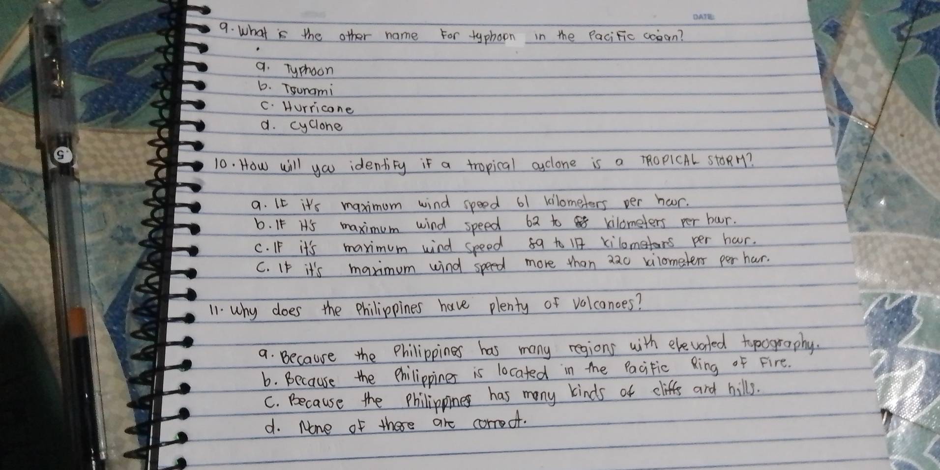 what is the other name For typhoon in the PaciFic cooon?
a. Typhoon
6. Tsunami
C. Hurricone
a. cyclone
10. How will you identity if a tropical aclone is a ROPICAL stoRH?
a. IE it's maximum wind speed 61 kilometers per hoor.
b. I5 H's maximum wind speed 62 to kilometers per bur.
C. I it's maximum wind speed 59 to B kilometors per haur.
C. If it's maximum wind speed more than aao vilometers per har.
11. why does the philippines have plenty of volcanoes?
a. Because the Philippines has many regions with elevarted tpography.
b. Because the philippines is located in the Pacitic Ring of Fire.
C. Because the Philippines has many kinds of cliffs and hills.
d. Mone of there are corroof.