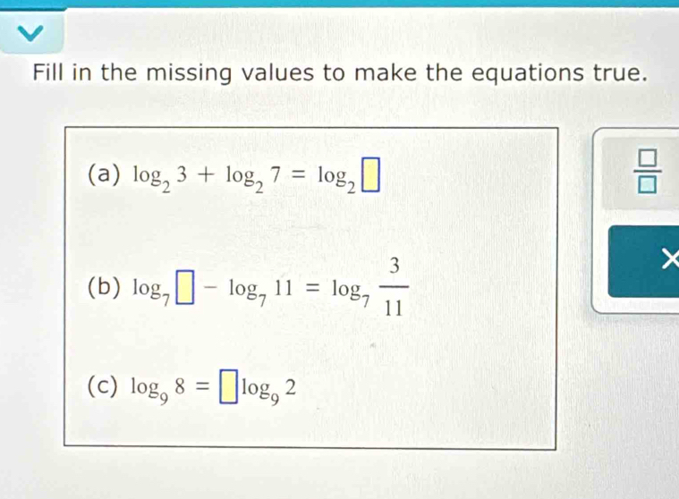 Fill in the missing values to make the equations true. 
(a) log _23+log _27=log _2□  □ /□   
(b) log _7□ -log _711=log _7 3/11 
(c) log _98=□ log _92