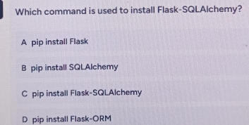 Which command is used to install Flask-SQLAlchemy?
A pip install Flask
B pip install SQLAlchemy
C pip install Flask-SQLAlchemy
D pip install Flask-ORM