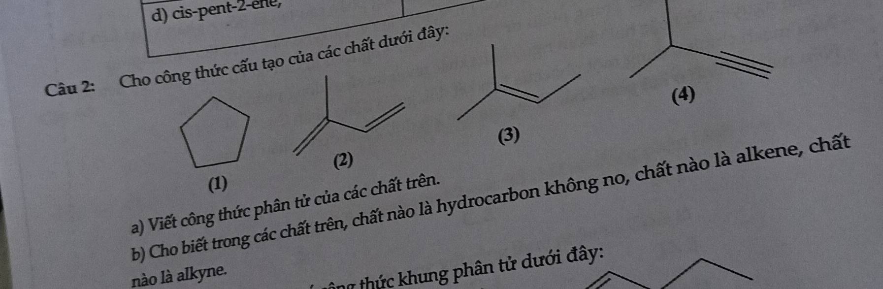 d) cis-pent-2-ene,
Câu 2: Cho công thức cấu tạo của các chất dưới đây.
(3)
(1)
b) Cho biết trong các chất trên, chất nào là hydrocarbon không no, chất nào là alkene, chất
a) Viết công thức phân tử của các chất trên.
nào là alkyne.
hữ thức khung phân tử dưới đây: