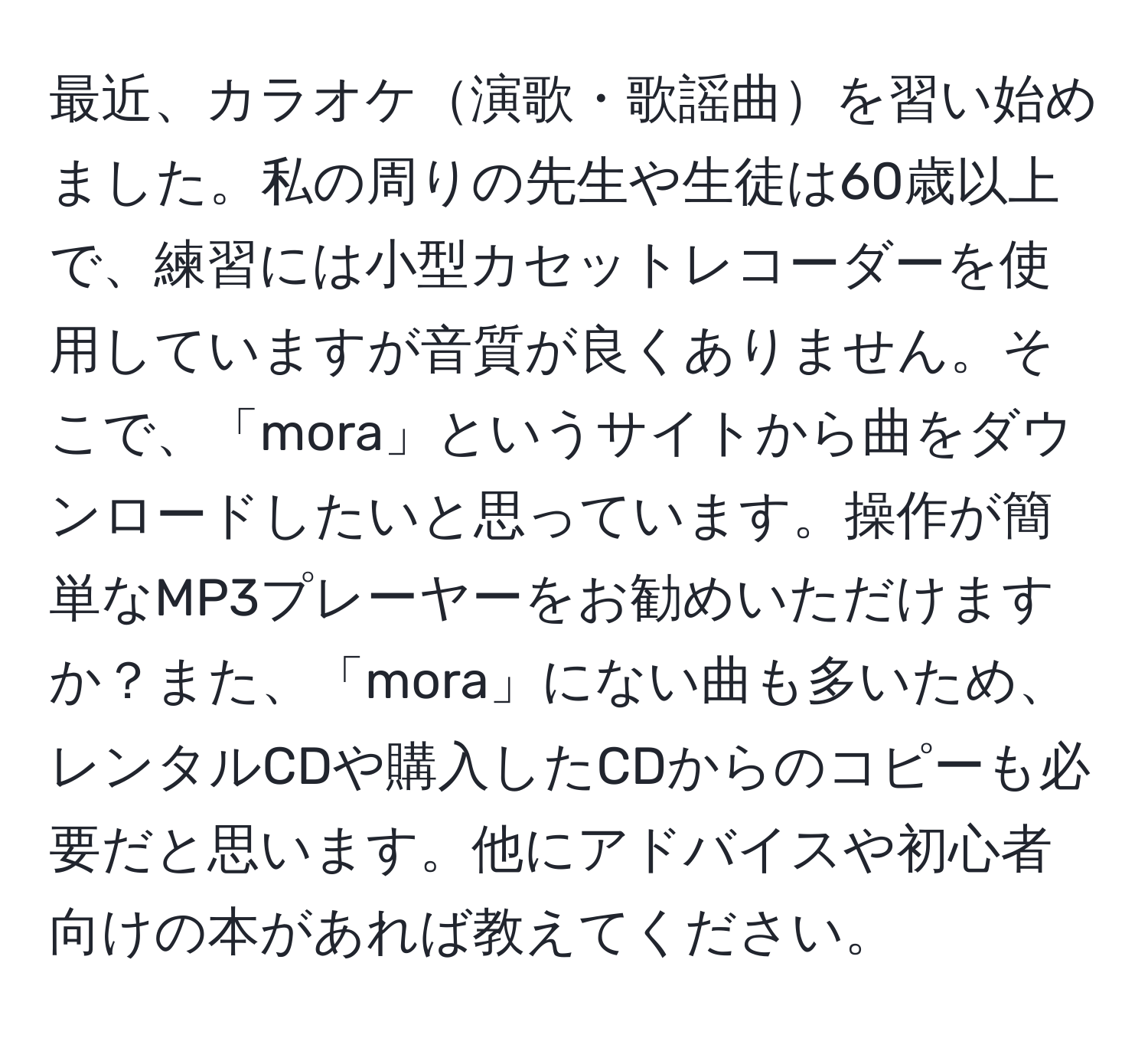 最近、カラオケ演歌・歌謡曲を習い始めました。私の周りの先生や生徒は60歳以上で、練習には小型カセットレコーダーを使用していますが音質が良くありません。そこで、「mora」というサイトから曲をダウンロードしたいと思っています。操作が簡単なMP3プレーヤーをお勧めいただけますか？また、「mora」にない曲も多いため、レンタルCDや購入したCDからのコピーも必要だと思います。他にアドバイスや初心者向けの本があれば教えてください。