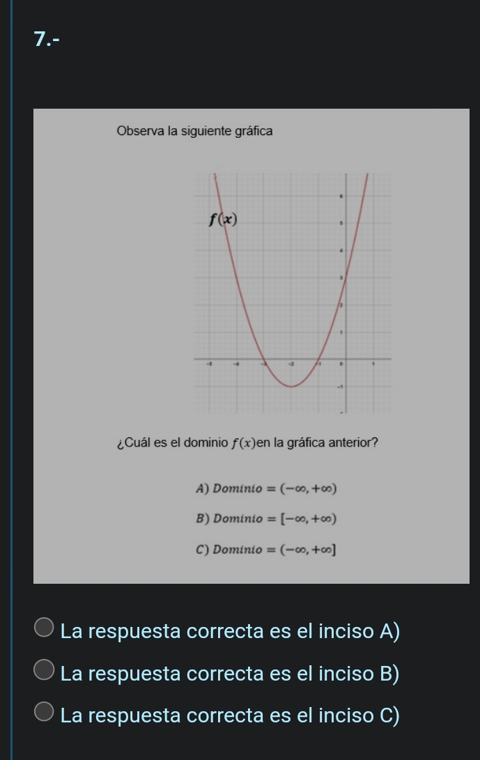 7.-
Observa la siguiente gráfica
¿Cuál es el dominio f(x) en la gráfica anterior?
A) l 20m ínio =(-∈fty ,+∈fty )
B) Dc minio =[-∈fty ,+∈fty )

C) Do mínio =(-∈fty ,+∈fty ]

La respuesta correcta es el inciso A)
La respuesta correcta es el inciso B)
La respuesta correcta es el inciso C)