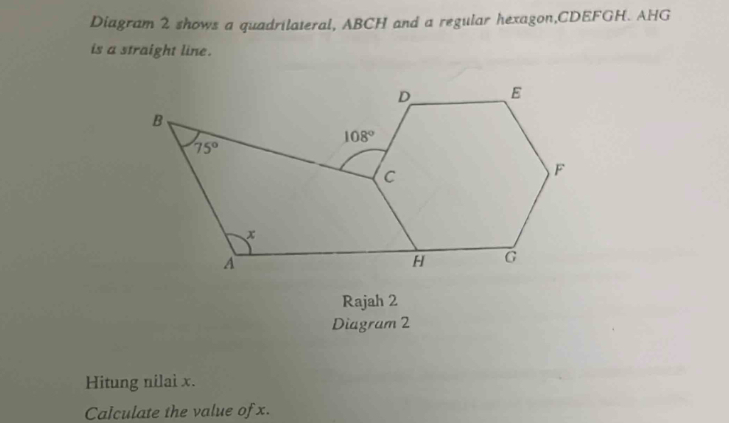 Diagram 2 shows a quadrilateral, ABCH and a regular hexagon,CDEFGH. AHG
is a straight line.
Rajah 2
Diagram 2
Hitung nilaì x.
Calculate the value of x.