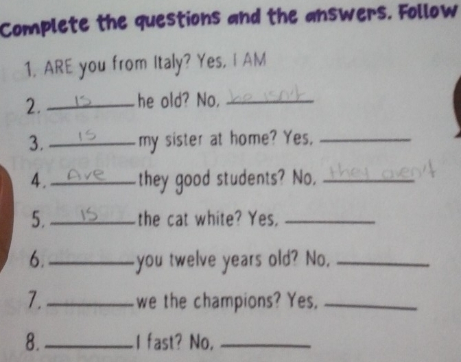 Complete the questions and the answers. Follow 
1, ARE you from Italy? Yes, I AM 
2._ 
he old? No,_ 
3. _my sister at home? Yes,_ 
4._ they good students? No,_ 
5. the cat white? Yes,_ 
6._ you twelve years old? No,_ 
7._ we the champions? Yes,_ 
8._ I fast? No,_