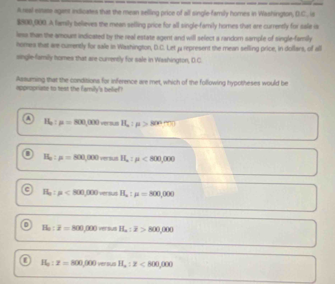 Areal eitate agant indicates that the mean selling price of all single-family homes in Washington, D.C., is
$800,000. A family believes the mean selling price for all single-family homes that are currently for sale is
less than the amount indicated by the real estate agent and will select a random sample of single-family
homea that are currently for sale in Washington, D.C. Let μ represent the mean selling price, in dollars, of all
single-family homes that are currently for sale in Washington, D.C.
Assuming that the conditions for inference are met, which of the following hypotheses would be
appropriate to test the family's belief?
H_0:mu =800,000 ver sus H_a:mu >800:00
o H_0:mu =800,000 versus H_a:mu <800,000
a H_a:mu <800,000 versus H_a:mu =800,000
o H_0:overline x=800,000 ver sus H_a:overline x>800,000
H_0:z=800,000 versus H_a:z<800,000