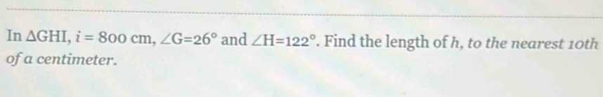 In △ GHI, i=800cm, ∠ G=26° and ∠ H=122°. Find the length of h, to the nearest 10th
of a centimeter.