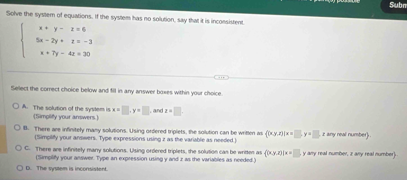 Subn
Solve the system of equations. If the system has no solution, say that it is inconsistent.
beginarrayl x+y-z=6 5x-2y+z=-3 x+7y-4z=30endarray.
Select the correct choice below and fill in any answer boxes within your choice.
A. The solution of the system is x=□ , y=□ , and z=□. 
(Simplify your answers.)
B. There are infinitely many solutions. Using ordered triplets, the solution can be written as  (x,y,z)|x=□ , y=□ ,z any real number.
(Simplify your answers. Type expressions using z as the variable as needed.)
C. There are infinitely many solutions. Using ordered triplets, the solution can be written as  (x,y,z)|x=□ y any real number, z any real number
(Simplify your answer. Type an expression using y and z as the variables as needed.)
D. The system is inconsistent.