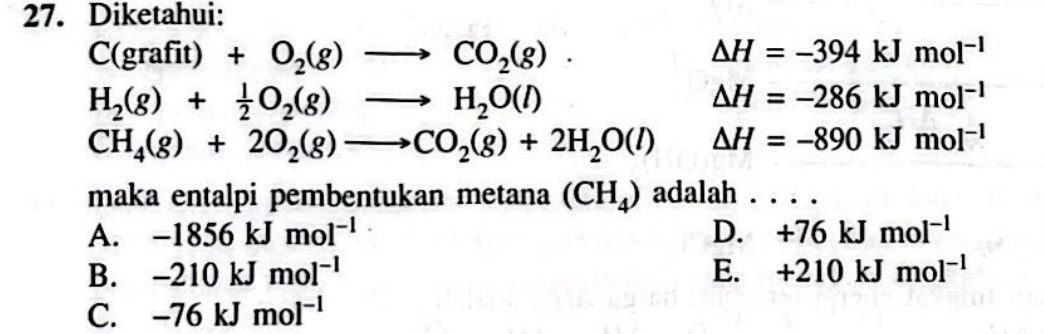 Diketahui:
C(grafit)+O_2(g)to CO_2(g).
△ H=-394kJmol^(-1)
H_2(g)+ 1/2 O_2(g)to H_2O(l)
△ H=-286kJmol^(-1)
CH_4(g)+2O_2(g)to CO_2(g)+2H_2O(l) △ H=-890kJmol^(-1)
maka entalpi pembentukan metana (CH_4) adalah . . . .
A. -1856kJmol^(-1) D. +76kJmol^(-1)
B. -210kJmol^(-1) E. +210kJmol^(-1)
C. -76kJmol^(-1)