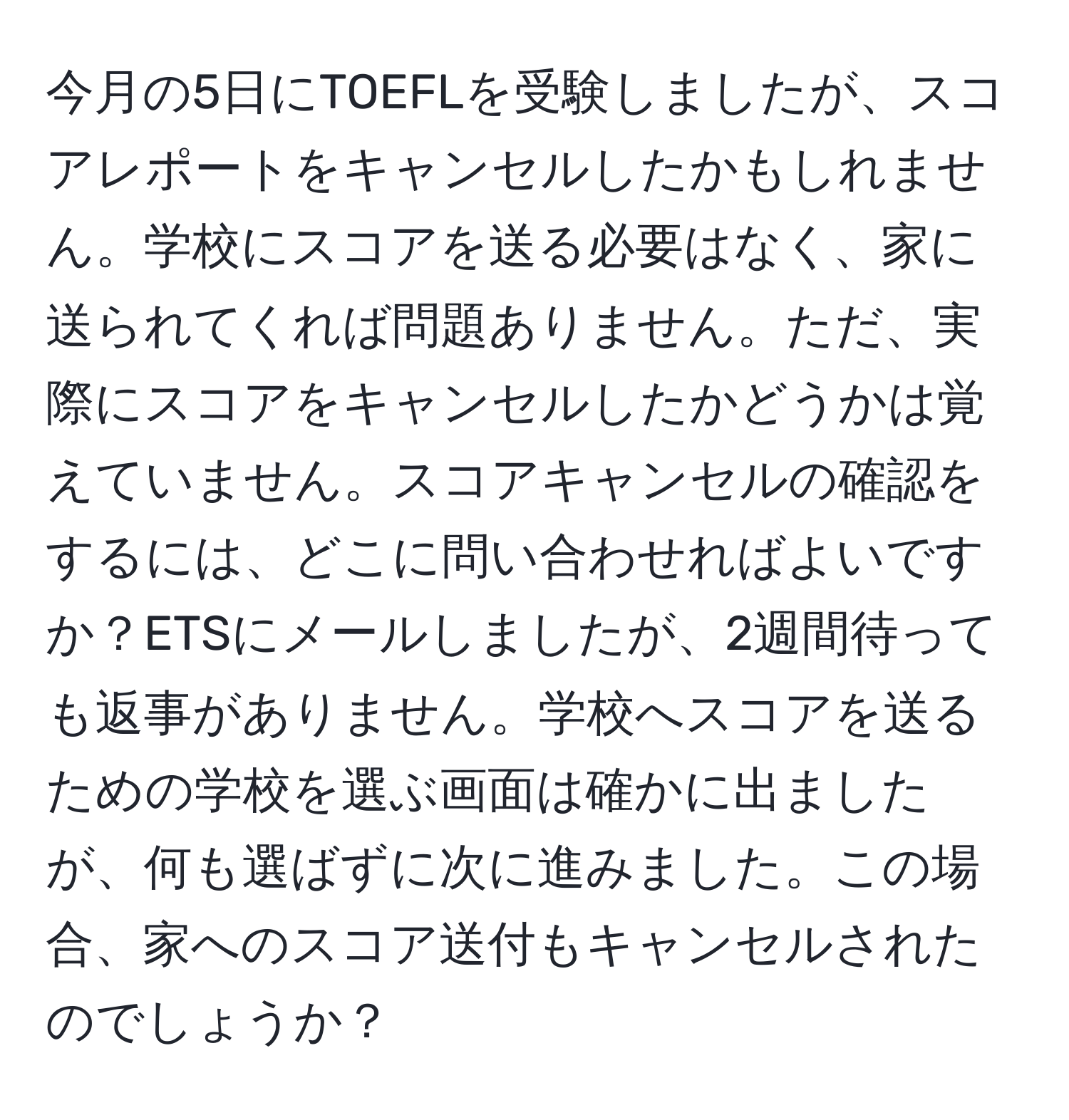 今月の5日にTOEFLを受験しましたが、スコアレポートをキャンセルしたかもしれません。学校にスコアを送る必要はなく、家に送られてくれば問題ありません。ただ、実際にスコアをキャンセルしたかどうかは覚えていません。スコアキャンセルの確認をするには、どこに問い合わせればよいですか？ETSにメールしましたが、2週間待っても返事がありません。学校へスコアを送るための学校を選ぶ画面は確かに出ましたが、何も選ばずに次に進みました。この場合、家へのスコア送付もキャンセルされたのでしょうか？