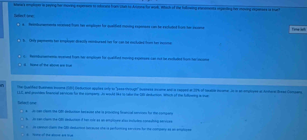 Maria's employer is paying her moving expenses to relocate from Utah to Arizona for work. Which of the following statements regarding her moving expenses is true?
Select one:
a. Reimbursements received from her employer for qualified moving expenses can be excluded from her income Time left
b. Only payments her employer directly reimbursed her for can be excluded from her income
c. Reimbursements received from her employer for qualified moving expenses can not be excluded from her income
d. None of the above are true
n The Qualified Business Income (QBI) Deduction applies only to "pass-through" business income and is capped at 20% of taxable income. Jo is an employee at Amherst Bread Company,
LLC, and provides financial services for the company. Jo would like to take the QBI deduction. Which of the following is true:
Select one:
a. Jo can claim the QBI deduction because she is providing financial services for the company
b. Jo can claim the QBI deduction if her role as an employee also includes consulting services
c. Jo cannot claim the QBI deduction because she is performing services for the company as an employee
d. None of the above are true