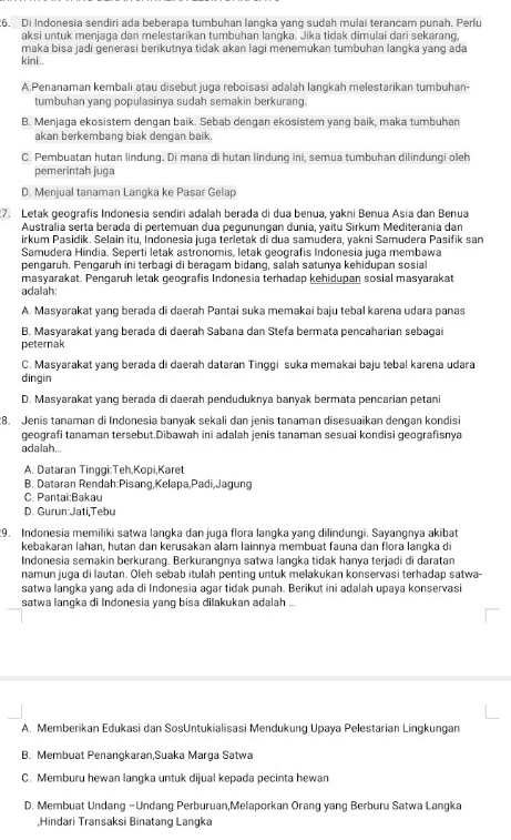 Di Indonesia sendiri ada beberapa tumbuhan langka yang sudah mulai terancam punah. Perlu
aksi untuk menjaga dan melestarikan tumbuhan langka. Jika tidak dimulai dari sekarang,
maka bisa jadi generasi berikutnya tidak akan lagi menemukan tumbuhan langka yang ada
kini..
A.Penanaman kembali atau disebut juga reboisasi adalah langkah melestarikan tumbuhan-
tumbuhan yang populasinya sudah semakin berkurang.
B. Menjaga ekosistem dengan baik. Sebab dengan ekosistem yang baik, maka tumbuhan
akan berkembang biak dengan baik
C. Pembuatan hutan lindung. Di mana di hutan lindung ini, semua tumbuhan dilindungi oleh
pemerintah juga
D. Menjual tanaman Langka ke Pasar Gelap
7. Letak geografis Indonesia sendiri adalah berada di dua benua, yakni Benua Asia dan Benua
Australia serta berada di pertemuan dua pegunungan dunia, yaitu Sirkum Mediterania dan
irkum Pasidik. Selain itu, Indonesia juga terletak di dua samudera, yakni Samudera Pasifik san
Samudera Hindia. Seperti letak astronomis, letak geografis Indonesia juga membawa
pengaruh. Pengaruh ini terbagi di beragam bidang, salah satunya kehidupan sosial
masyarakat. Pengaruh letak geografis Indonesia terhadap kehidupan sosial masyarakat
adalah:
A. Masyarakat yang berada di daerah Pantai suka memakai baju tebal karena udara panas
B. Masyarakat yang berada di daerah Sabana dan Stefa bermata pencaharian sebagai
peternak
C. Masyarakat yang berada di daerah dataran Tinggi suka memakai baju tebal karena udara
dingin
D. Masyarakat yang berada di daerah penduduknya banyak bermata pencarian petani
8. Jenis tanaman di Indonesia banyak sekali dan jenis tanaman disesuaikan dengan kondisi
geografi tanaman tersebut.Dibawah ini adalah jenis tanaman sesuai kondisi geografisnya
adalah...
A. Dataran Tinggi:Teh,Kopi,Karet
B. Dataran Rendah:Pisang,Kelapa,Padi,Jagung
C. Pantai:Bakau
D. Gurun:Jati,Tebu
9. Indonesia memiliki satwa langka dan juga flora langka yang dilindungi. Sayangnya akibat
kebakaran lahan, hutan dan kerusakan alam lainnya membuat fauna dan flora langka di
Indonesia semakin berkurang. Berkurangnya satwa langka tidak hanya terjadi di daratan
namun juga di lautan. Oleh sebab itulah penting untuk melakukan konservasi terhadap satwa-
satwa langka yang ada di Indonesia agar tidak punah. Berikut ini adalah upaya konservasi
satwa langka di Indonesia yang bisa dilakukan adalah ..
A. Memberikan Edukasi dan SosUntukialisasi Mendukung Upaya Pelestarian Lingkungan
B. Membuat Penangkaran,Suaka Marga Satwa
C. Memburu hewan langka untuk dijual kepada pecinta hewan
D. Membuat Undang -Undang Perburuan,Melaporkan Orang yang Berburu Satwa Langka
,Hindari Transaksi Binatang Langka