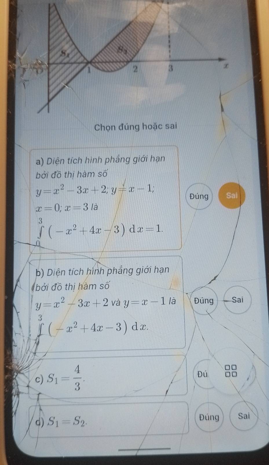 Diện tích hình phẳng giới hạn
bởi đồ thị hàm số
y=x^2-3x+2;y=x-1;
Đúng Sai
x=0;x=3la
∈tlimits^3(-x^2+4x-3) □  x=1.
b) Diện tích hình phẳng giới hạn
bởi đồ thị hàm số
y=x^2-3x+2 và y=x-1 là Đúng Sai
3 (-x^2+4x-3)dx.
c) S_1= 4/3 .
Đú
d) S_1=S_2.
Đúng Sai
_