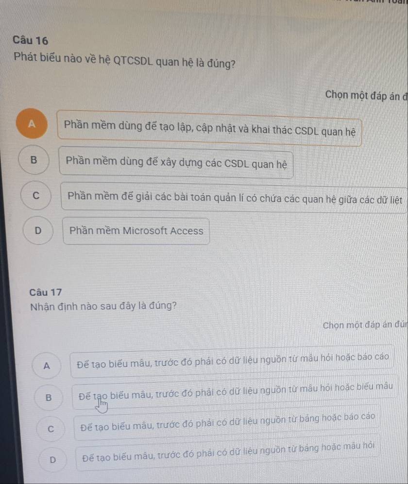 Phát biểu nào về hệ QTCSDL quan hệ là đúng?
Chọn một đáp án đ
A Phần mềm dùng để tạo lập, cập nhật và khai thác CSDL quan hệ
B Phần mềm dùng để xây dựng các CSDL quan hệ
C Phần mềm đế giải các bài toán quản lí có chứa các quan hệ giữa các dữ liệt
D Phần mềm Microsoft Access
Câu 17
Nhận định nào sau đây là đúng?
Chọn một đáp án đún
A Để tạo biểu mâu, trước đó phải có dữ liệu nguồn từ mâu hỏi hoặc báo cáo
B Để tạo biểu mâu, trước đó phải có dữ liệu nguồn từ mâu hỏi hoặc biểu mâu
C Để tạo biểu mâu, trước đó phải có dữ liệu nguồn từ bảng hoặc báo cáo
D Để tạo biểu mâu, trước đó phải có dữ liệu nguồn từ bảng hoặc mâu hỏi