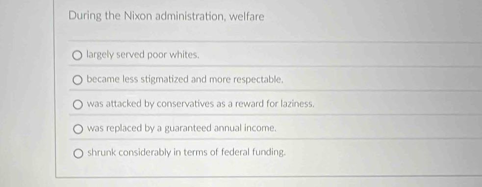 During the Nixon administration, welfare
largely served poor whites.
became less stigmatized and more respectable.
was attacked by conservatives as a reward for laziness.
was replaced by a guaranteed annual income.
shrunk considerably in terms of federal funding.