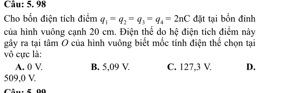 Cho bốn điện tích điểm q_1=q_2=q_3=q_4=2nC đặt tại bốn đỉnh
của hình vuông cạnh 20 cm. Điện thể do hệ điện tích điểm này
gây ra tại tâm O của hình vuông biết mốc tính điện thế chọn tại
vô cực là:
A. 0 V B. 5,09 V. C. 127,3 V. D.
509,0 V.
Câu: 5 00