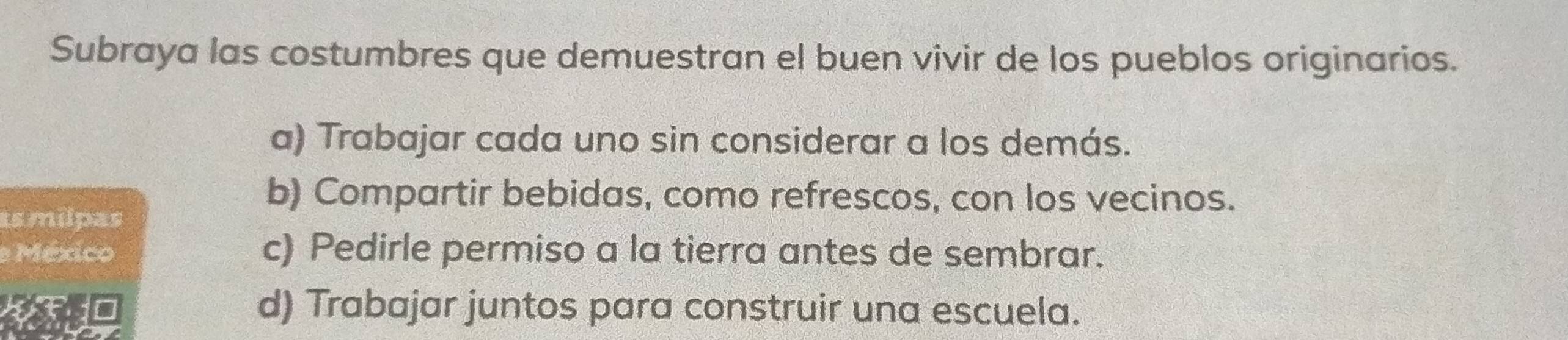 Subraya las costumbres que demuestran el buen vivir de los pueblos originarios.
a) Trabajar cada uno sin considerar a los demás.
b) Compartir bebidas, como refrescos, con los vecinos.
as milpas
e México c) Pedirle permiso a la tierra antes de sembrar.
F10 d) Trabajar juntos para construir una escuela.