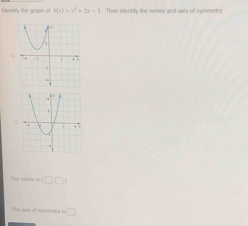 Identify the graph of h(x)=x^2+2x-1. Then identify the vertex and axis of symmetry.
The vertex is (□ ,□ ).
The axis of symmetry is □ .