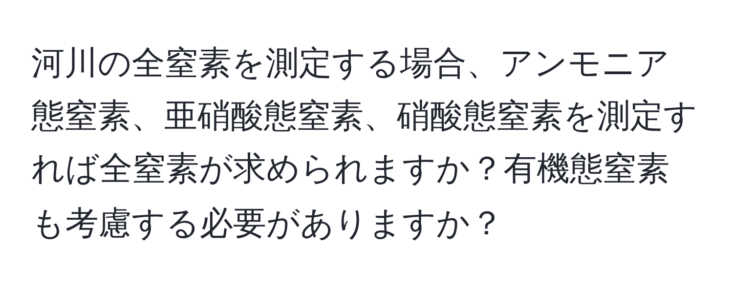 河川の全窒素を測定する場合、アンモニア態窒素、亜硝酸態窒素、硝酸態窒素を測定すれば全窒素が求められますか？有機態窒素も考慮する必要がありますか？