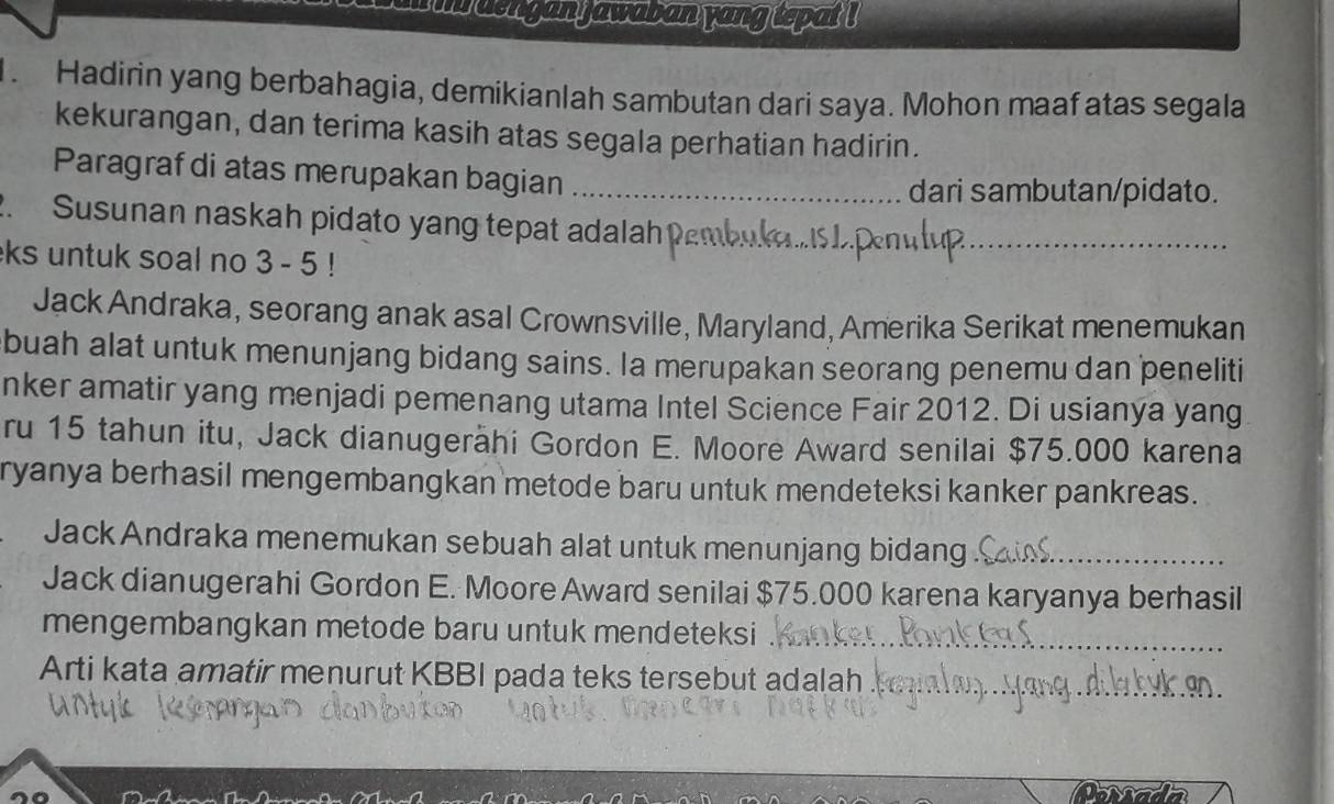 den gan jawaban yang tepat ! 
. Hadirin yang berbahagia, demikianlah sambutan dari saya. Mohon maaf atas segala 
kekurangan, dan terima kasih atas segala perhatian hadirin. 
Paragraf di atas merupakan bagian_ 
dari sambutan/pidato. 
2. Susunan naskah pidato yang tepat adalah 
ks untuk soal no 3 - 5! 1. Pem_ 
Jack Andraka, seorang anak asal Crownsville, Maryland, Amerika Serikat menemukan 
buah alat untuk menunjang bidang sains. Ia merupakan seorang penemu dan peneliti 
nker amatir yang menjadi pemenang utama Intel Science Fair 2012. Di usianya yang 
ru 15 tahun itu, Jack dianugerähi Gordon E. Moore Award senilai $75.000 karena 
ryanya berhasil mengembangkan metode baru untuk mendeteksi kanker pankreas. 
Jack Andraka menemukan sebuah alat untuk menunjang bidang_ 
Jack dianugerahi Gordon E. Moore Award senilai $75.000 karena karyanya berhasil 
mengembangkan metode baru untuk mendeteksi_ 
Arti kata amatir menurut KBBI pada teks tersebut adalah_ 
Mada