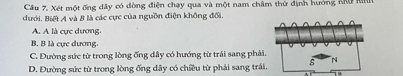 Xét một ống dây có dòng điện chạy qua và một nam châm thử định hướng như hnh
dưới. Biết A và B là các cực của nguồn điện không đổi.
A. A là cực dương.
B. B là cực dương.
C. Đường sức từ trong lòng ống dây có hướng từ trái sang phải
D. Đường sức từ trong lòng ống dây có chiều từ phải sang trái
B