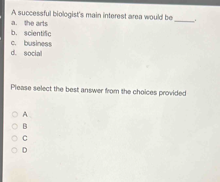 A successful biologist's main interest area would be_ .
a. the arts
b. scientific
c. business
d. social
Please select the best answer from the choices provided
A
B
C
D