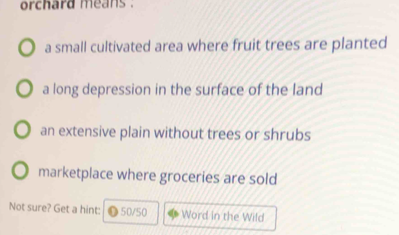 orchard means .
a small cultivated area where fruit trees are planted
a long depression in the surface of the land
an extensive plain without trees or shrubs
marketplace where groceries are sold
Not sure? Get a hint: 50/50 Word in the Wild