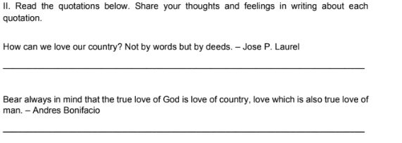 Read the quotations below. Share your thoughts and feelings in writing about each 
quotation. 
How can we love our country? Not by words but by deeds. - Jose P. Laurel 
_ 
Bear always in mind that the true love of God is love of country, love which is also true love of 
man. - Andres Bonifacio 
_