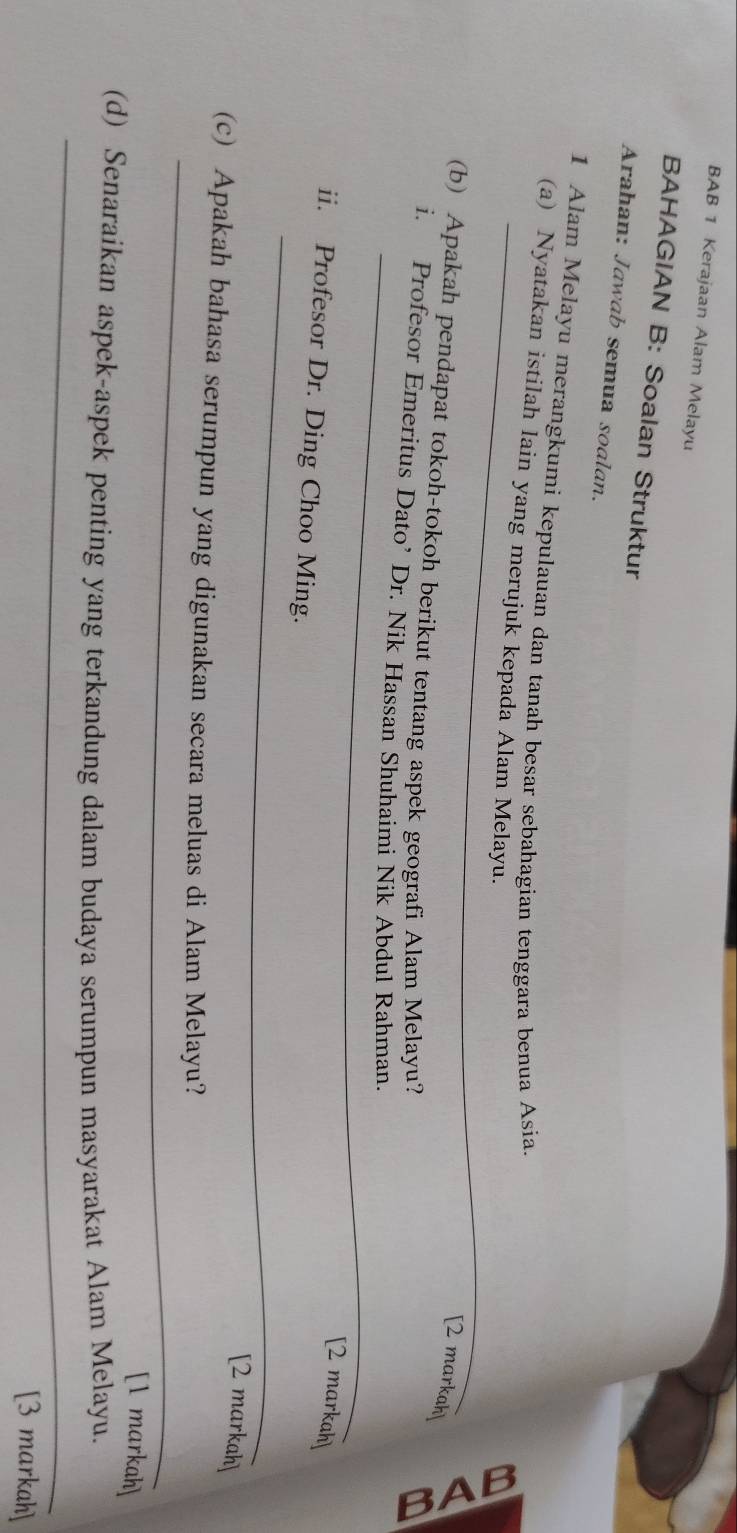 BAB 1 Kerajaan Alam Melayu 
BAHAGIAN B: Soalan Struktur 
Arahan: Jawab semua soalan. 
_ 
1 Alam Melayu merangkumi kepulauan dan tanah besar sebahagian tenggara benua Asia. 
(a) Nyatakan istilah lain yang merujuk kepada Alam Melayu. 
[2 markah] 
(b) Apakah pendapat tokoh-tokoh berikut tentang aspek geografi Alam Melayu? 
_ 
i. Profesor Emeritus Dato’ Dr. Nik Hassan Shuhaimi Nik Abdul Rahman. 
[2 markah] 
_ 
ii. Profesor Dr. Ding Choo Ming. 
[2 markah] 
_ 
(c) Apakah bahasa serumpun yang digunakan secara meluas di Alam Melayu? 
[1 markah] 
_ 
(d) Senaraikan aspek-aspek penting yang terkandung dalam budaya serumpun masyarakat Alam Melayu. 
_ 
[3 markah]