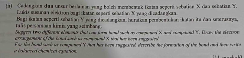 (ii) Cadangkan dua unsur berlainan yang boleh membentuk ikatan seperti sebatian X dan sebatian Y. 
Lukis susunan elektron bagi ikatan seperti sebatian X yang dicadangkan. 
Bagi ikatan seperti sebatian Y yang dicadangkan, huraikan pembentukan ikatan itu dan seterusnya, 
tulis persamaan kimia yang seimbang. 
Suggest two different elements that can form bond such as compound X and compound Y. Draw the electron 
arrangement of the bond such as compound X that has been suggested. 
For the bond such as compound Y that has been suggested, describe the formation of the bond and then write 
a balanced chemical equation. 
11 markah]