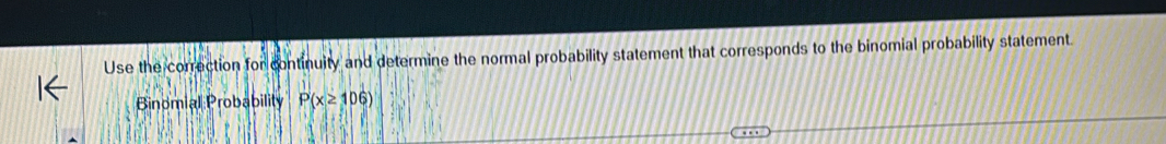 Use the correction for continuity and determine the normal probability statement that corresponds to the binomial probability statement. 
Binomial Probability P(x≥ 106)