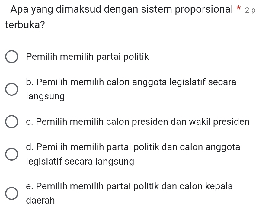 Apa yang dimaksud dengan sistem proporsional * 2 p
terbuka?
Pemilih memilih partai politik
b. Pemilih memilih calon anggota legislatif secara
langsung
c. Pemilih memilih calon presiden dan wakil presiden
d. Pemilih memilih partai politik dan calon anggota
legislatif secara langsung
e. Pemilih memilih partai politik dan calon kepala
daerah