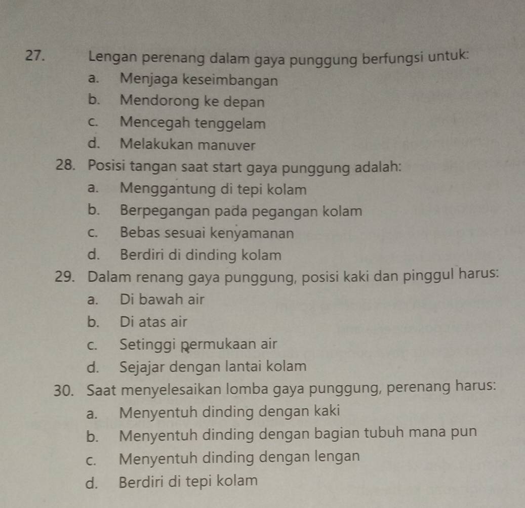 Lengan perenang dalam gaya punggung berfungsi untuk:
a. Menjaga keseimbangan
b. Mendorong ke depan
c. Mencegah tenggelam
d. Melakukan manuver
28. Posisi tangan saat start gaya punggung adalah:
a. Menggantung di tepi kolam
b. Berpegangan pada pegangan kolam
c. Bebas sesuai kenyamanan
d. Berdiri di dinding kolam
29. Dalam renang gaya punggung, posisi kaki dan pinggul harus:
a. Di bawah air
b. Di atas air
c. Setinggi permukaan air
d. Sejajar dengan lantai kolam
30. Saat menyelesaikan lomba gaya punggung, perenang harus:
a. Menyentuh dinding dengan kaki
b. Menyentuh dinding dengan bagian tubuh mana pun
c. Menyentuh dinding dengan lengan
d. Berdiri di tepi kolam