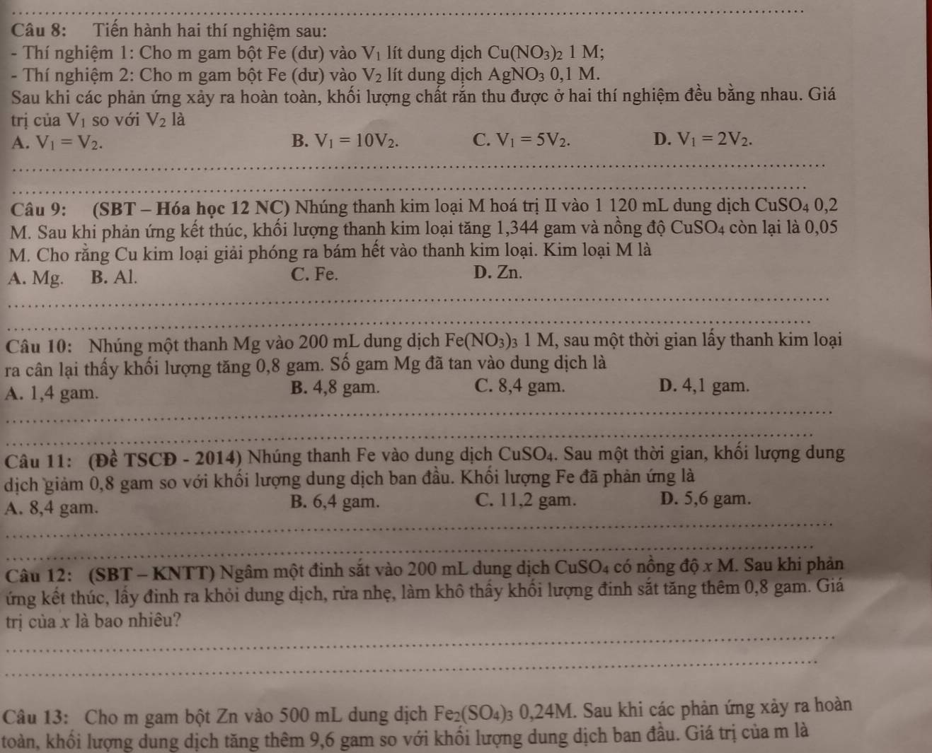 Tiến hành hai thí nghiệm sau:
-  Thí nghiệm 1: Cho m gam bột Fe (dư) vào V_1 lít dung dịch Cu(NO_3)_21M;
- Thí nghiệm 2: Cho m gam bột Fe (dư) vào V_2 lít dung dịch AgNO_30,1M.
Sau khi các phản ứng xảy ra hoàn toàn, khối lượng chất rắn thu được ở hai thí nghiệm đều bằng nhau. Giá
trị của V_1 so với V_2la
A. V_1=V_2. B. V_1=10V_2. C. V_1=5V_2. D. V_1=2V_2.
_
Câu 9: (SBT - Hóa học 12 NC) Nhúng thanh kim loại M hoá trị II vào 1 120 mL dung dịch CuSO_40,2
M. Sau khi phản ứng kết thúc, khối lượng thanh kim loại tăng 1,344 gam và nồng độ CuSO_4 còn lại là 0,05
M. Cho rằng Cu kim loại giải phóng ra bám hết vào thanh kim loại. Kim loại M là
A. Mg. B. Al. C. Fe. D. Zn.
Câu 10: Nhúng một thanh Mg vào 200 mL dung dịch Fe(NO_3) 03 1 M, sau một thời gian lấy thanh kim loại
ra cân lại thấy khối lượng tăng 0,8 gam. Số gam Mg đã tan vào dung dịch là
A. 1,4 gam. B. 4,8 gam. C. 8,4 gam. D. 4,1 gam.
Câu 11: (Đề TSCĐ - 2014) Nhúng thanh Fe vào dung dịch CuSO_4. Sau một thời gian, khối lượng dung
dịch giảm 0,8 gam so với khối lượng dung dịch ban đầu. Khối lượng Fe đã phản ứng là
_
A. 8,4 gam. B. 6,4 gam. C. 11,2 gam. D. 5,6 gam.
_
Câu 12: (SBT - KNTT) Ngâm một đinh sắt vào 200 mL dung dịch CuSO_4 có nồng dhat Q* M. Sau khi phản
ứng kết thúc, lấy đinh ra khỏi dung dịch, rửa nhẹ, làm khô thầy khối lượng đinh sắt tăng thêm 0,8 gam. Giá
trị của x là bao nhiêu?
_
_
_
Câu 13: Cho m gam bột Zn vào 500 mL dung dịch Fe_2(SO_4) 3 0, 24M I. Sau khi các phản ứng xảy ra hoàn
toàn, khối lượng dung dịch tăng thêm 9,6 gam so với khối lượng dung dịch ban đầu. Giá trị của m là