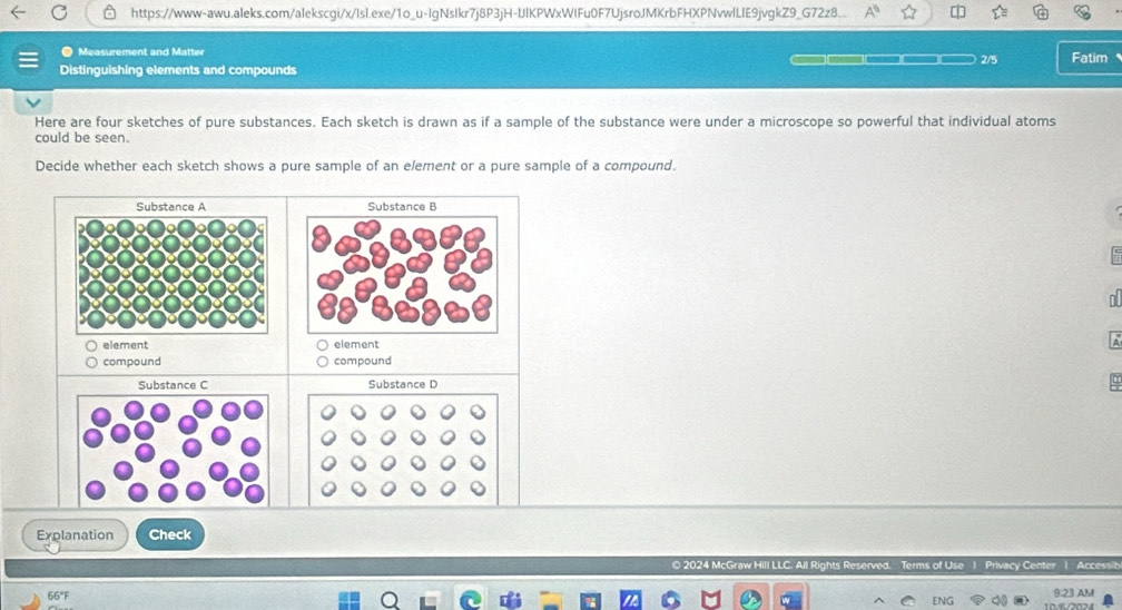 https://www-awu.aleks.com/alekscgi/x/lsl.exe/1o_u-lgNslkr7j8P3jH-UlKPWxWIFu0F7UjsroJMKrbFHXPNvwlLIE9jvgkZ9_G72z8... 
● Measurement and Matter 
Distinguishing elements and compounds 2/5 Fatim 
Here are four sketches of pure substances. Each sketch is drawn as if a sample of the substance were under a microscope so powerful that individual atoms 
could be seen. 
Decide whether each sketch shows a pure sample of an element or a pure sample of a compound. 
Substance A Substance B 
element element 
compound compound 
Substance C Substance D 
Explanation Check 
© 2024 McGraw Hill LLC. Privacy Center | Accessil 
66°F