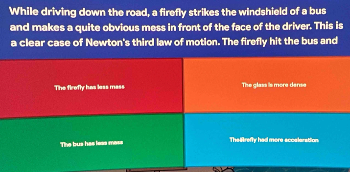 While driving down the road, a firefly strikes the windshield of a bus
and makes a quite obvious mess in front of the face of the driver. This is
a clear case of Newton's third law of motion. The firefly hit the bus and
The firefly has less mass The glass is more dense
The bus has less mass The irefly had more acceleration