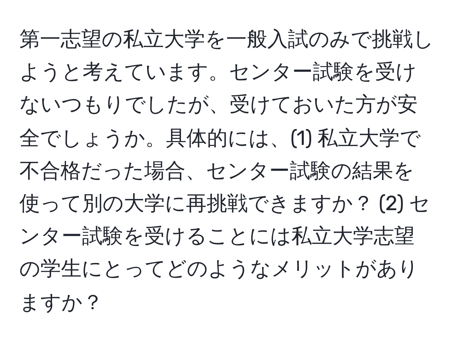 第一志望の私立大学を一般入試のみで挑戦しようと考えています。センター試験を受けないつもりでしたが、受けておいた方が安全でしょうか。具体的には、(1) 私立大学で不合格だった場合、センター試験の結果を使って別の大学に再挑戦できますか？ (2) センター試験を受けることには私立大学志望の学生にとってどのようなメリットがありますか？