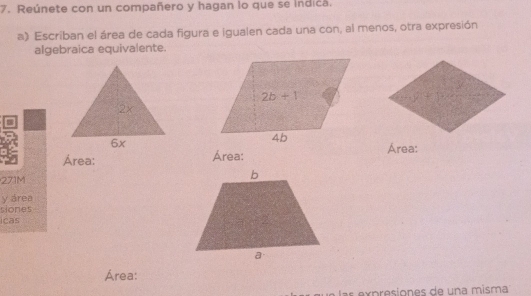 Reúnete con un compañero y hagan lo que se indica.
a) Escriban el área de cada figura e igualen cada una con, al menos, otra expresión
algebraica equivalente.
=
Área: Área: Área:
271M
y área
siones
icas
Área:
s expresiones de una misma