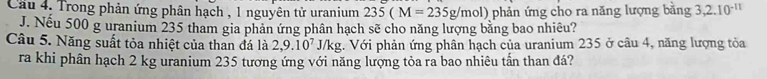 Cau 4. Trong phản ứng phân hạch , 1 nguyên tử uranium 235(M=235g/mol) ) phản ứng cho ra năng lượng bằng 3, 2.10^(-11)
J. Nếu 500 g uranium 235 tham gia phản ứng phân hạch sẽ cho năng lượng bằng bao nhiêu? 
Câu 5. Năng suất tỏa nhiệt của than đá là 2,9.10^7 J/kg. Với phản ứng phân hạch của uranium 235 ở câu 4, năng lượng tỏa 
ra khi phân hạch 2 kg uranium 235 tương ứng với năng lượng tỏa ra bao nhiêu tấn than đá?