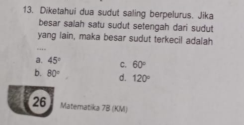 Diketahui dua sudut saling berpelurus. Jika
besar salah satu sudut setengah dari sudut
yang lain, maka besar sudut terkecil adalah
….
a. 45° C. 60°
b. 80°
d. 120°
26 Matematika 7B (KM)